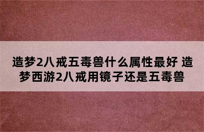 造梦2八戒五毒兽什么属性最好 造梦西游2八戒用镜子还是五毒兽